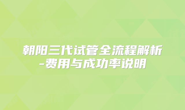 朝阳三代试管全流程解析-费用与成功率说明
