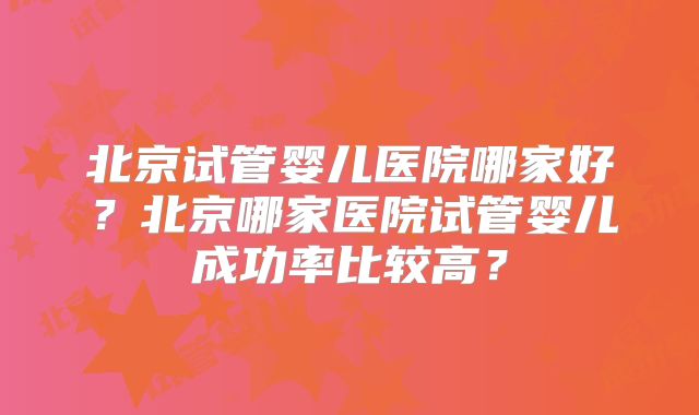 北京试管婴儿医院哪家好？北京哪家医院试管婴儿成功率比较高？