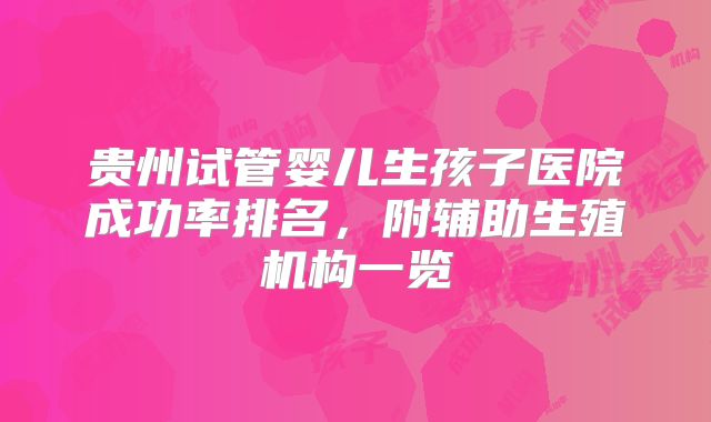 贵州试管婴儿生孩子医院成功率排名，附辅助生殖机构一览
