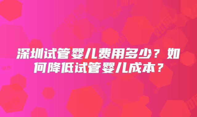 深圳试管婴儿费用多少？如何降低试管婴儿成本？