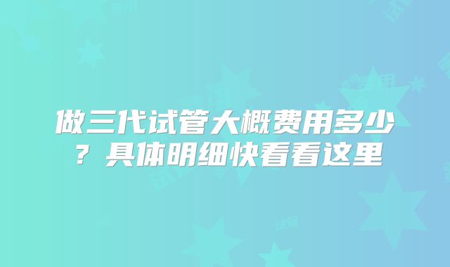 做三代试管大概费用多少？具体明细快看看这里