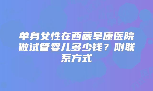 单身女性在西藏阜康医院做试管婴儿多少钱？附联系方式