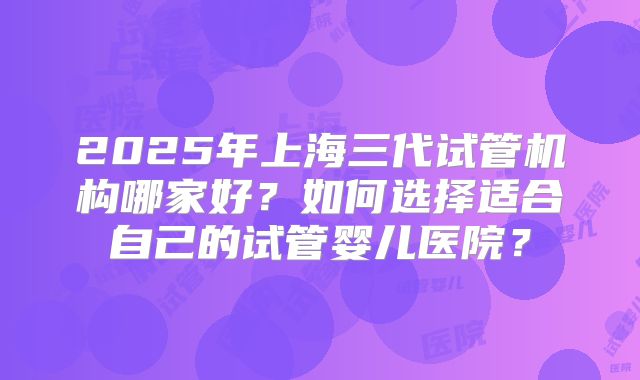 2025年上海三代试管机构哪家好？如何选择适合自己的试管婴儿医院？