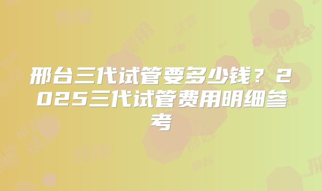 邢台三代试管要多少钱?2025三代试管费用明细参考
