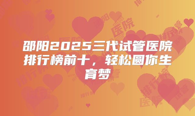 邵阳2025三代试管医院排行榜前十,轻松圆你生育梦
