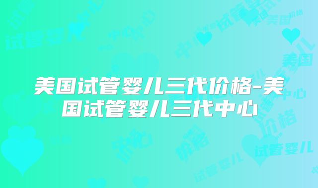 美国试管婴儿三代价格-美国试管婴儿三代中心
