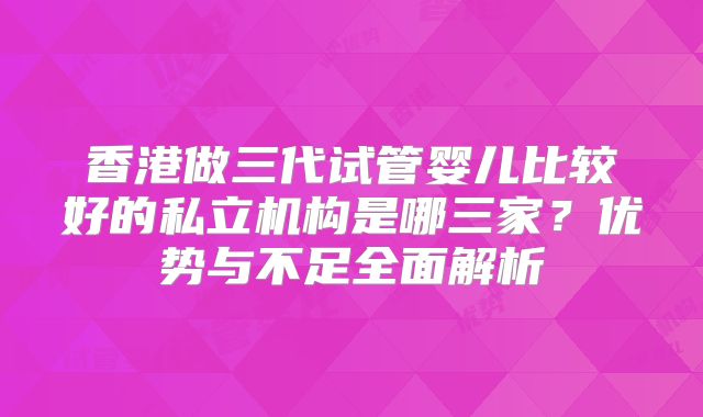 香港做三代试管婴儿比较好的私立机构是哪三家？优势与不足全面解析