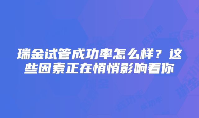 瑞金试管成功率怎么样?这些因素正在悄悄影响着你