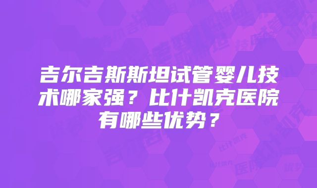 吉尔吉斯斯坦试管婴儿技术哪家强？比什凯克医院有哪些优势？