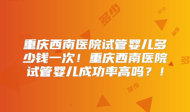 重庆西南医院试管婴儿多少钱一次！重庆西南医院试管婴儿成功率高吗？！