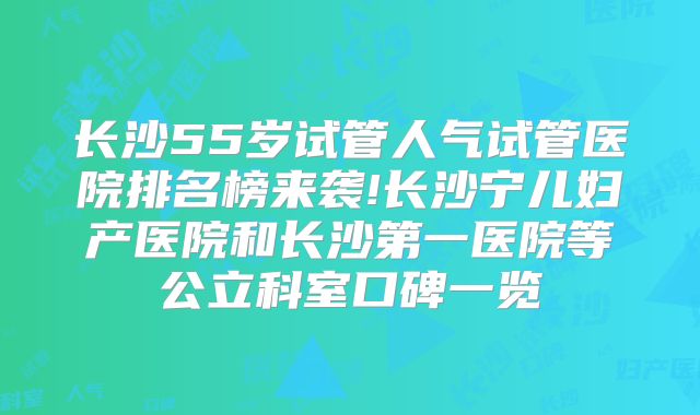 长沙55岁试管人气试管医院排名榜来袭!长沙宁儿妇产医院和长沙第一医院等公立科室口碑一览