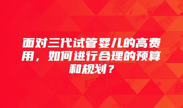 面对三代试管婴儿的高费用，如何进行合理的预算和规划？