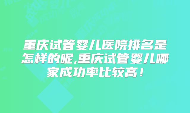 重庆试管婴儿医院排名是怎样的呢,重庆试管婴儿哪家成功率比较高!
