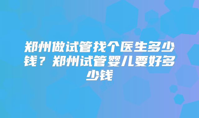 郑州做试管找个医生多少钱？郑州试管婴儿要好多少钱
