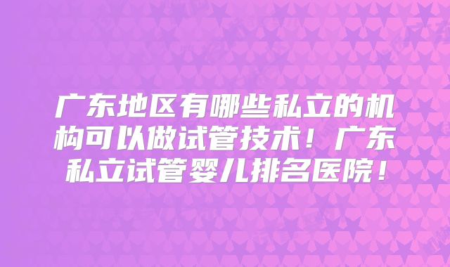 广东地区有哪些私立的机构可以做试管技术！广东私立试管婴儿排名医院！