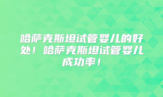 哈萨克斯坦试管婴儿的好处！哈萨克斯坦试管婴儿成功率！