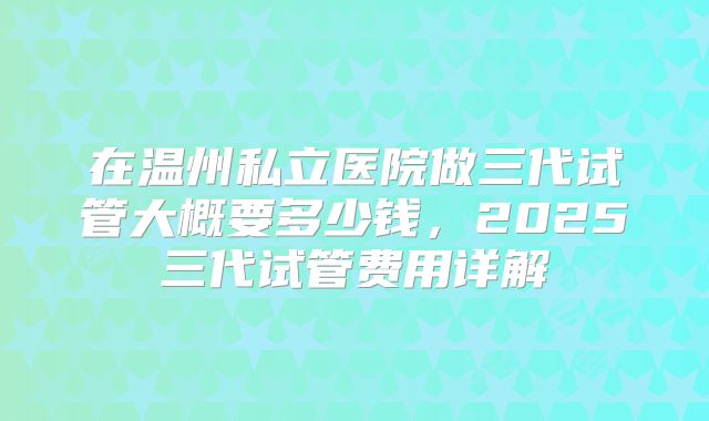 在温州私立医院做三代试管大概要多少钱，2025三代试管费用详解