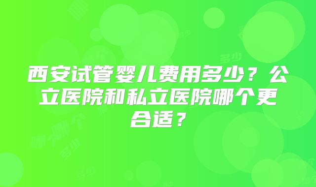 西安试管婴儿费用多少？公立医院和私立医院哪个更合适？