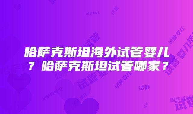 哈萨克斯坦海外试管婴儿？哈萨克斯坦试管哪家？