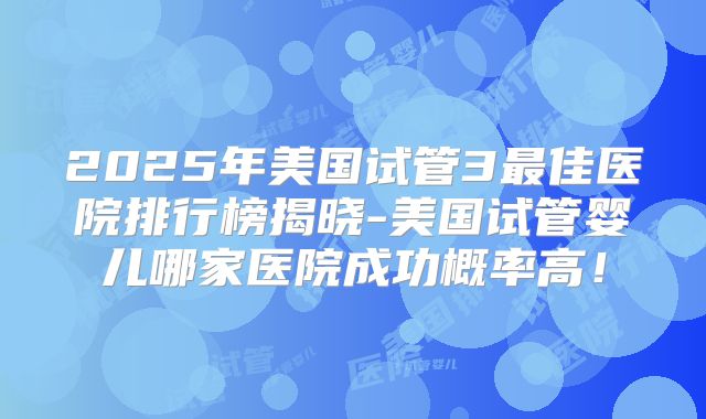 2025年美国试管3最佳医院排行榜揭晓-美国试管婴儿哪家医院成功概率高！