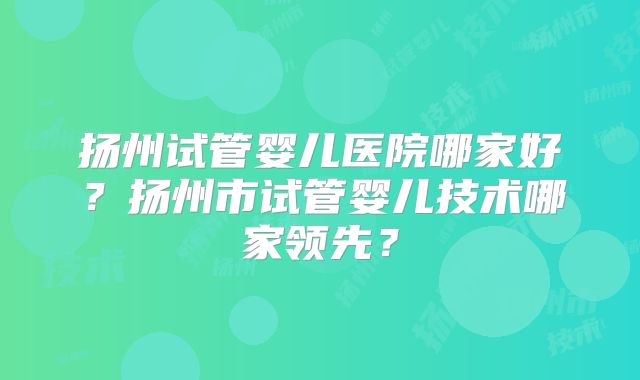 扬州试管婴儿医院哪家好？扬州市试管婴儿技术哪家领先？