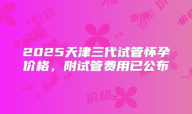 2025天津三代试管怀孕价格，附试管费用已公布