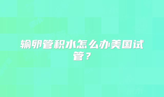 输卵管积水怎么办美国试管？