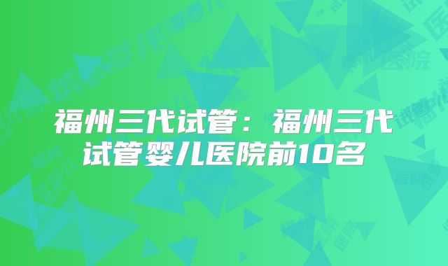 福州三代试管:福州三代试管婴儿医院前10名
