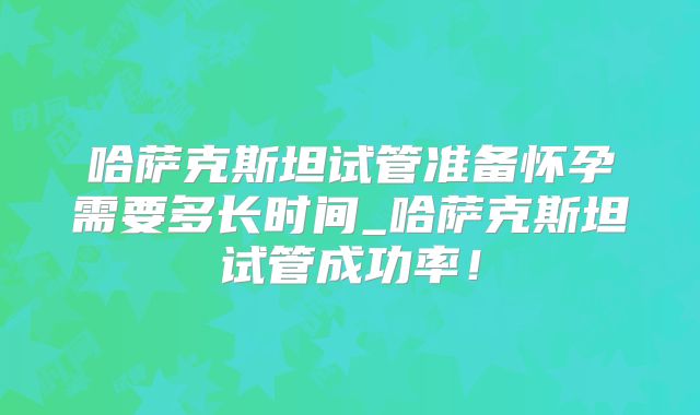 哈萨克斯坦试管准备怀孕需要多长时间_哈萨克斯坦试管成功率！