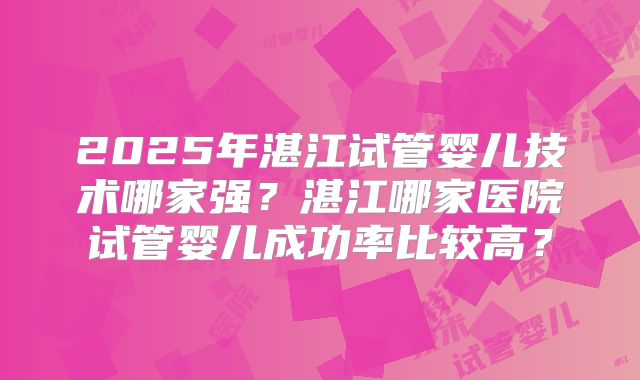 2025年湛江试管婴儿技术哪家强?湛江哪家医院试管婴儿成功率比较高?