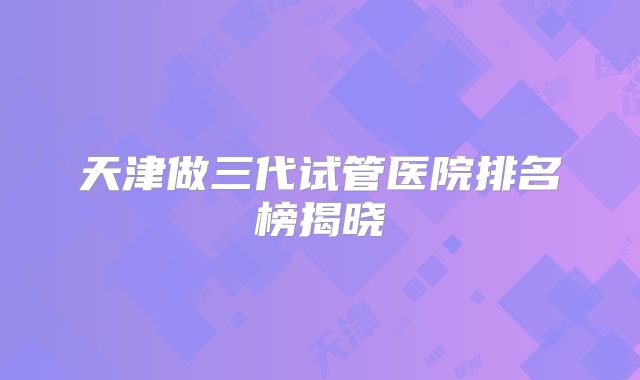 天津做三代试管医院排名榜揭晓