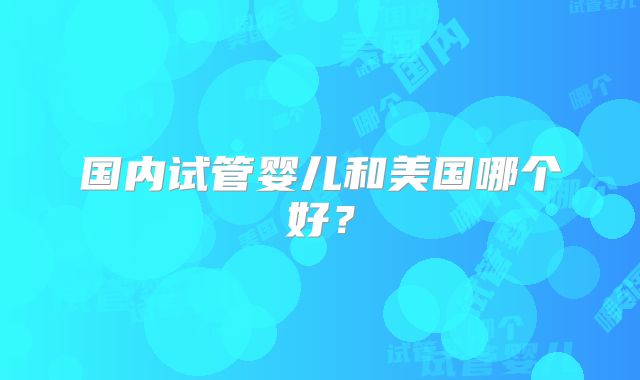 国内试管婴儿和美国哪个好?