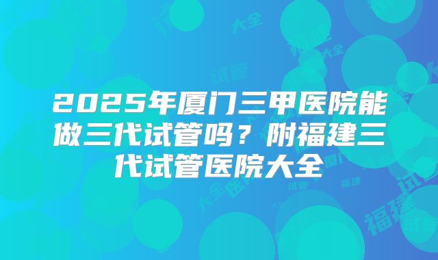 2025年厦门三甲医院能做三代试管吗?附福建三代试管医院大全