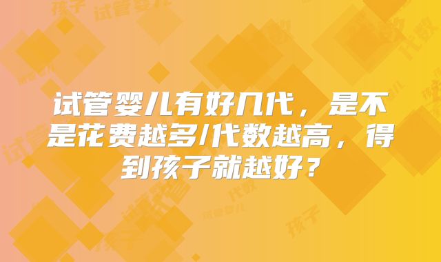 试管婴儿有好几代，是不是花费越多/代数越高，得到孩子就越好？