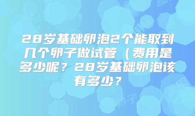 28岁基础卵泡2个能取到几个卵子做试管(费用是多少呢?28岁基础卵泡该有多少?
