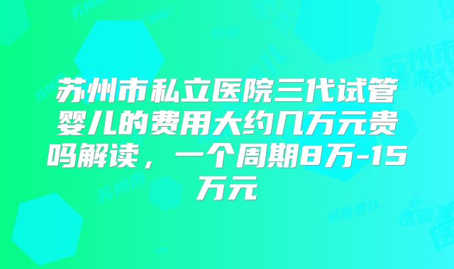 苏州市私立医院三代试管婴儿的费用大约几万元贵吗解读，一个周期8万-15万元