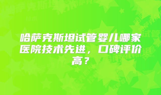 哈萨克斯坦试管婴儿哪家医院技术先进，口碑评价高？
