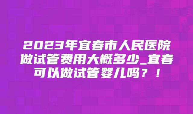2023年宜春市人民医院做试管费用大概多少_宜春可以做试管婴儿吗？！