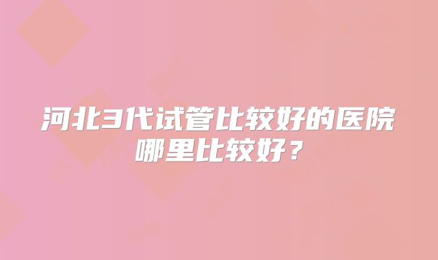河北3代试管比较好的医院哪里比较好?