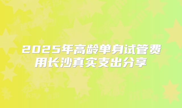 2025年高龄单身试管费用长沙真实支出分享
