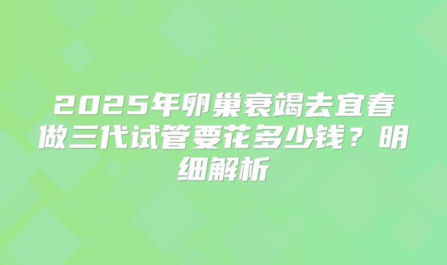2025年卵巢衰竭去宜春做三代试管要花多少钱？明细解析