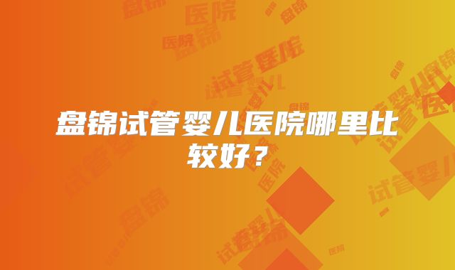 盘锦试管婴儿医院哪里比较好？