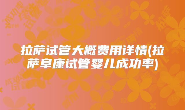 拉萨试管大概费用详情(拉萨阜康试管婴儿成功率)