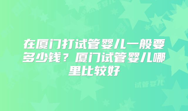 在厦门打试管婴儿一般要多少钱？厦门试管婴儿哪里比较好