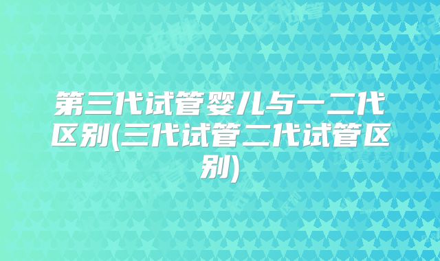 第三代试管婴儿与一二代区别(三代试管二代试管区别)