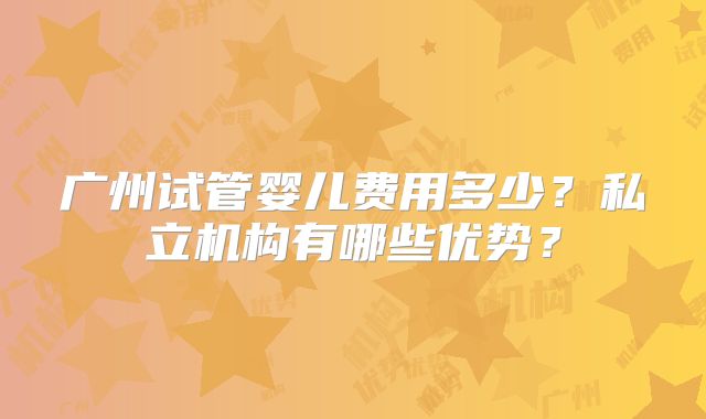 广州试管婴儿费用多少？私立机构有哪些优势？