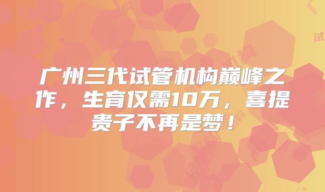 广州三代试管机构巅峰之作，生育仅需10万，喜提贵子不再是梦！