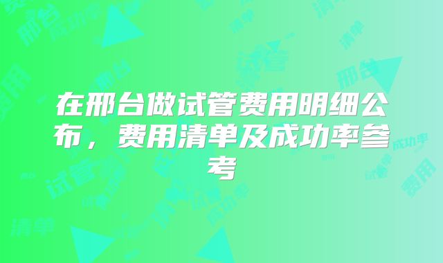在邢台做试管费用明细公布，费用清单及成功率参考