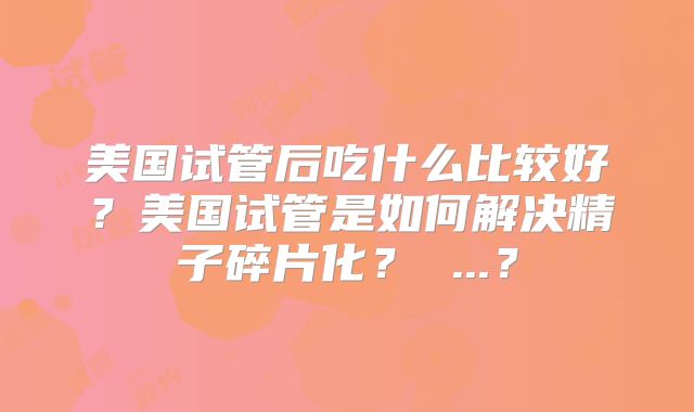 美国试管后吃什么比较好？美国试管是如何解决精子碎片化？ ...？