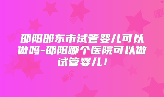 邵阳邵东市试管婴儿可以做吗-邵阳哪个医院可以做试管婴儿！